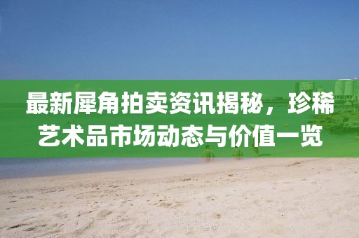 最新犀角拍卖资讯揭秘，珍稀艺术品市场动态与价值一览