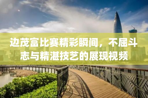 边茂富比赛精彩瞬间，不屈斗志与精湛技艺的展现视频