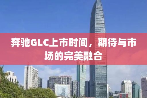 奔驰GLC上市时间，期待与市场的完美融合