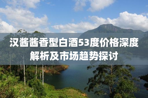汉酱酱香型白酒53度价格深度解析及市场趋势探讨