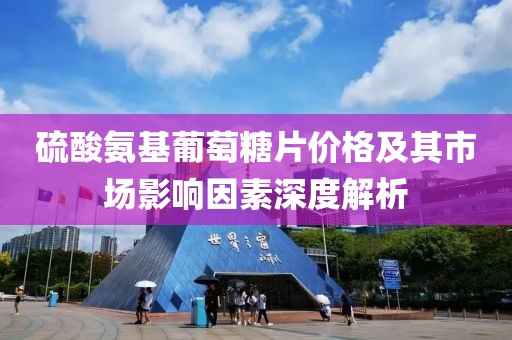 硫酸氨基葡萄糖片价格及其市场影响因素深度解析