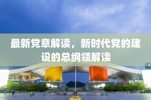最新党章解读，新时代党的建设的总纲领解读