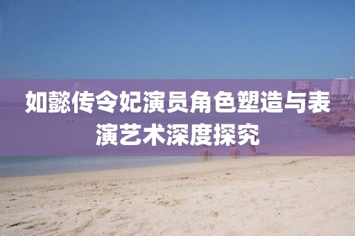 如懿传令妃演员角色塑造与表演艺术深度探究