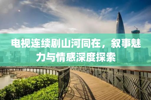 电视连续剧山河同在，叙事魅力与情感深度探索