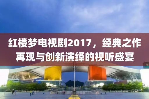 红楼梦电视剧2017，经典之作再现与创新演绎的视听盛宴