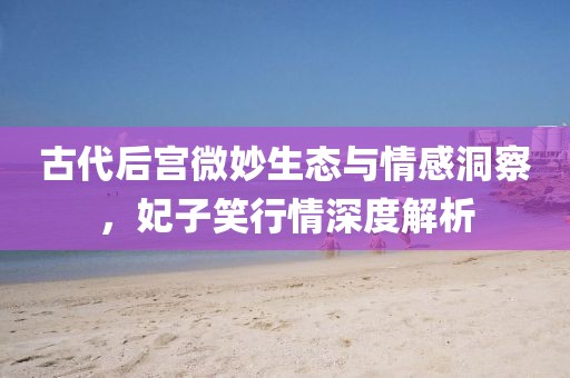 古代后宫微妙生态与情感洞察，妃子笑行情深度解析