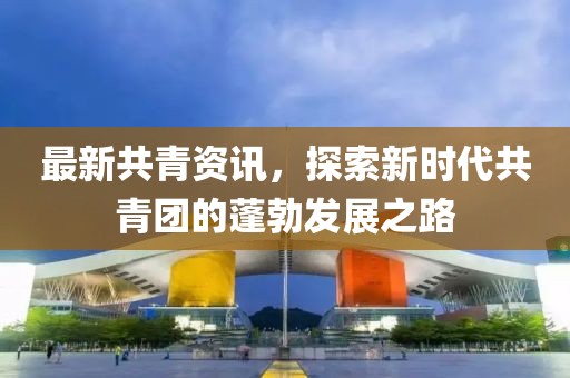 最新共青资讯，探索新时代共青团的蓬勃发展之路