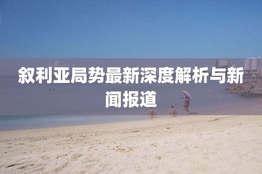 叙利亚局势最新深度解析与新闻报道