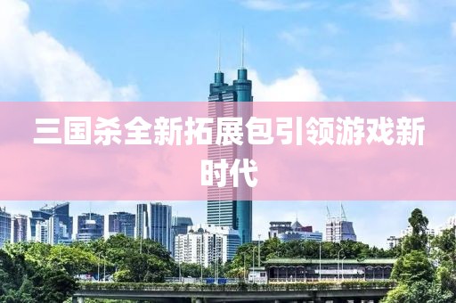 三国杀全新拓展包引领游戏新时代