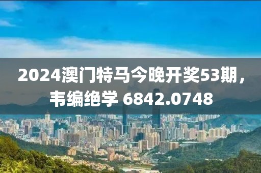 2024澳门特马今晚开奖53期，韦编绝学 6842.0748