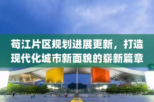 苟江片区规划进展更新，打造现代化城市新面貌的崭新篇章