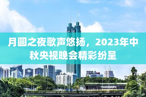 月圆之夜歌声悠扬，2023年中秋央视晚会精彩纷呈
