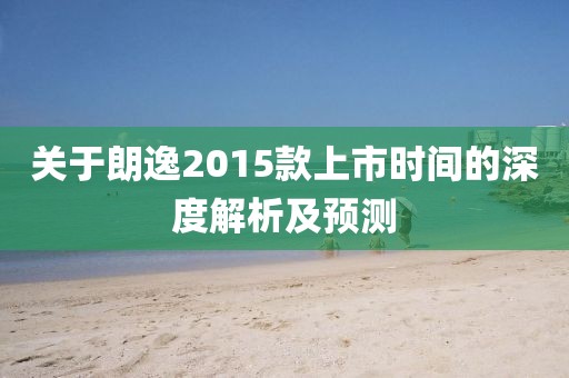 关于朗逸2015款上市时间的深度解析及预测