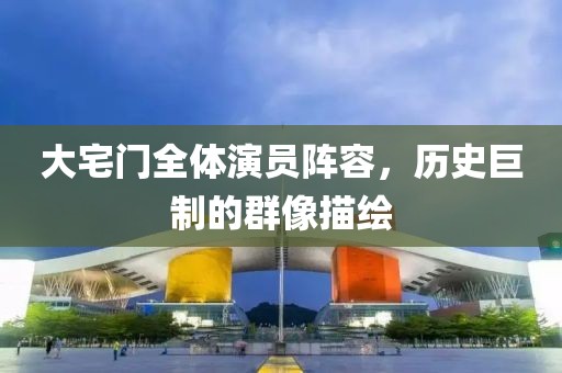 大宅门全体演员阵容，历史巨制的群像描绘