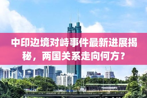 中印边境对峙事件最新进展揭秘，两国关系走向何方？