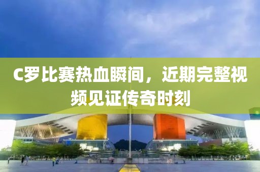 C罗比赛热血瞬间，近期完整视频见证传奇时刻