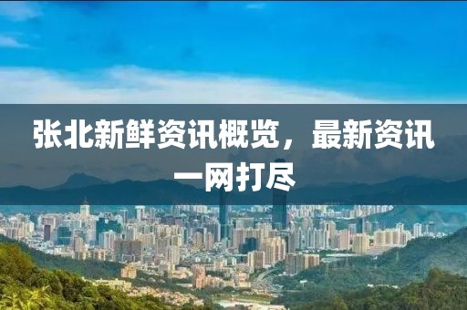 张北新鲜资讯概览，最新资讯一网打尽