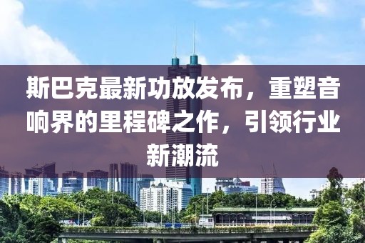 斯巴克最新功放发布，重塑音响界的里程碑之作，引领行业新潮流