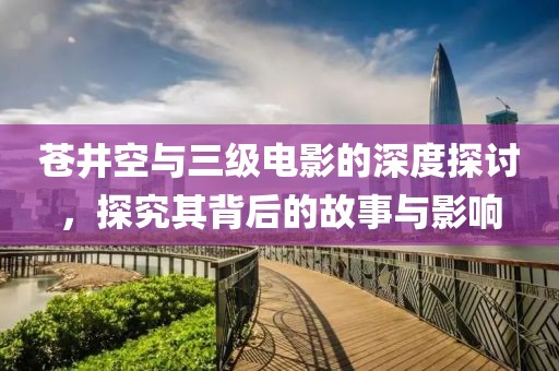 苍井空与三级电影的深度探讨，探究其背后的故事与影响