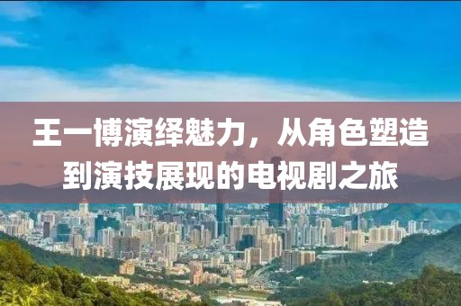 王一博演绎魅力，从角色塑造到演技展现的电视剧之旅