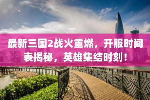 最新三国2战火重燃，开服时间表揭秘，英雄集结时刻！
