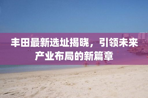 丰田最新选址揭晓，引领未来产业布局的新篇章