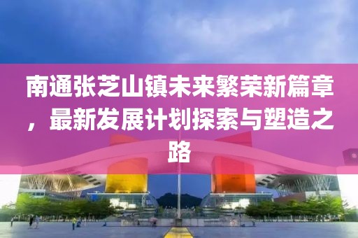 南通张芝山镇未来繁荣新篇章，最新发展计划探索与塑造之路