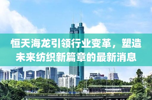 恒天海龙引领行业变革，塑造未来纺织新篇章的最新消息