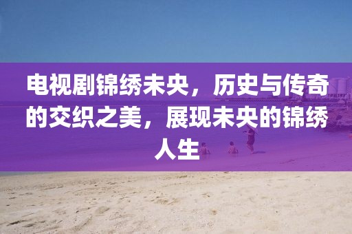 电视剧锦绣未央，历史与传奇的交织之美，展现未央的锦绣人生