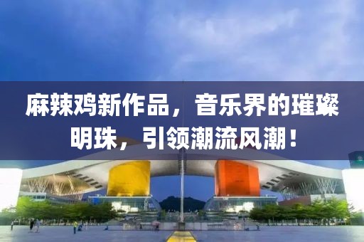 麻辣鸡新作品，音乐界的璀璨明珠，引领潮流风潮！