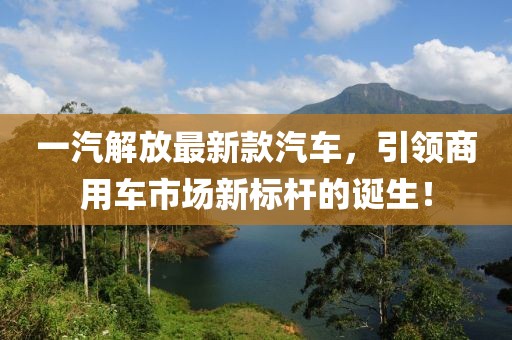一汽解放最新款汽车，引领商用车市场新标杆的诞生！