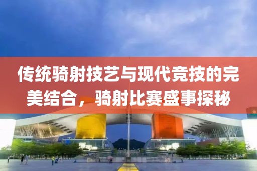 传统骑射技艺与现代竞技的完美结合，骑射比赛盛事探秘
