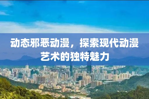 动态邪恶动漫，探索现代动漫艺术的独特魅力