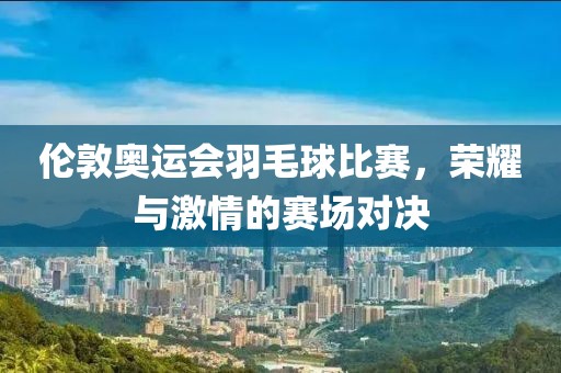 伦敦奥运会羽毛球比赛，荣耀与激情的赛场对决