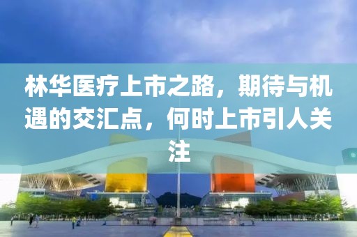 林华医疗上市之路，期待与机遇的交汇点，何时上市引人关注