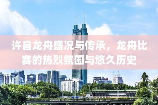 许昌龙舟盛况与传承，龙舟比赛的热烈氛围与悠久历史