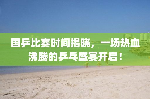 国乒比赛时间揭晓，一场热血沸腾的乒乓盛宴开启！