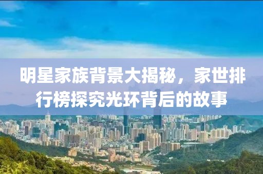 明星家族背景大揭秘，家世排行榜探究光环背后的故事
