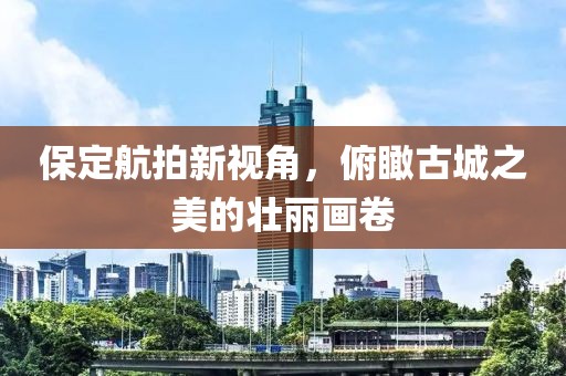 保定航拍新视角，俯瞰古城之美的壮丽画卷