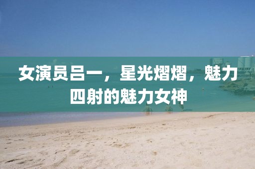 女演员吕一，星光熠熠，魅力四射的魅力女神