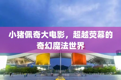 小猪佩奇大电影，超越荧幕的奇幻魔法世界