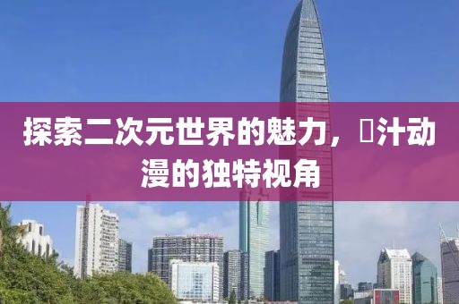 探索二次元世界的魅力，姉汁动漫的独特视角