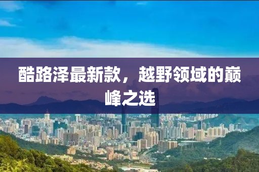 酷路泽最新款，越野领域的巅峰之选