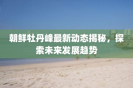 朝鲜牡丹峰最新动态揭秘，探索未来发展趋势