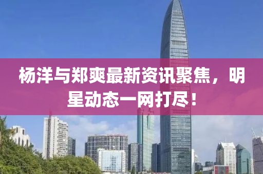 杨洋与郑爽最新资讯聚焦，明星动态一网打尽！