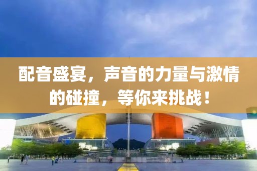 配音盛宴，声音的力量与激情的碰撞，等你来挑战！
