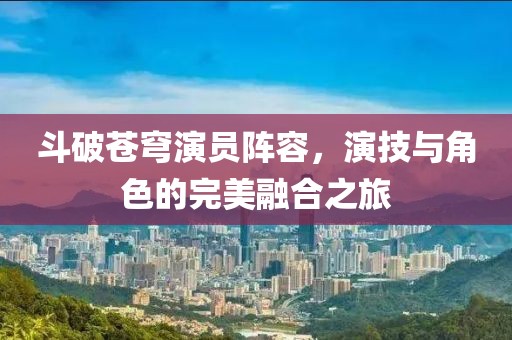 斗破苍穹演员阵容，演技与角色的完美融合之旅