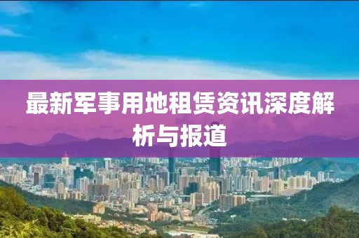 最新军事用地租赁资讯深度解析与报道