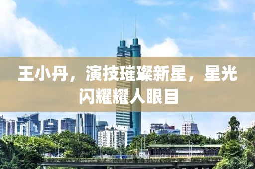 王小丹，演技璀璨新星，星光闪耀耀人眼目
