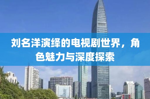 刘名洋演绎的电视剧世界，角色魅力与深度探索